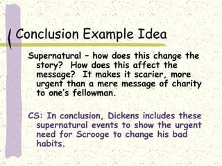 Conclusion Example Idea Supernatural – how does this change the story?  How does this affect the message?  It makes it scarier, more urgent than a mere message of charity to one’s fellowman. CS: In conclusion, Dickens includes these supernatural events to show the urgent need for Scrooge to change his bad habits. 