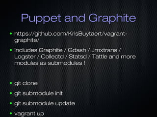 Puppet and Graphite
●   https://github.com/KrisBuytaert/vagrant-
    graphite/
●   Includes Graphite / Gdash / Jmxtrans /
    Logster / Collectd / Statsd / Tattle and more
    modules as submodules !


●   git clone
●   git submodule init
●   git submodule update
●   vagrant up
 
