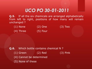 Q.5. If all the six chemicals are arranged alphabetically
from left to right, positions of how many will remain
unchanged ?
(1) None

(2) One

(4) Three

(5) Four

Q.6.

(3) Two

Which bottle contains chemical N ?

(1) Green

(2) Red

(4) Cannot be determined

(5) None of these

(3) Pink

 
