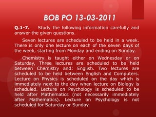 Q.1-7.
Study the following information carefully and
answer the given questions.

Seven lectures are scheduled to be held in a week.
There is only one lecture on each of the seven days of
the week, starting from Monday and ending on Sunday.
Chemistry is taught either on Wednesday or on
Saturday, Three lectures are scheduled to be held
between Chemistry and: English. Two lectures are
scheduled to be held between English and Computers.
Lecture on Physics is scheduled on the day which is
immediately next to the day when lecture on Biology is
scheduled. Lecture on Psychology is scheduled to be
held after Mathematics (not necessarily immediately
after Mathematics). Lecture on Psychology is not
scheduled for Saturday or Sunday.

 