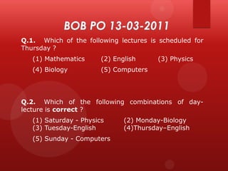Q.1. Which of the following lectures is scheduled for
Thursday ?

(1) Mathematics

(2) English

(4) Biology

(3) Physics

(5) Computers

Q.2. Which of the following combinations of daylecture is correct ?
(1) Saturday - Physics
(3) Tuesday-English
(5) Sunday - Computers

(2) Monday-Biology
(4)Thursday–English

 