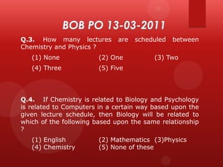 Q.3. How many lectures
Chemistry and Physics ?

are

(1) None

(2) One

(4) Three

scheduled

between

(3) Two

(5) Five

Q.4. If Chemistry is related to Biology and Psychology
is related to Computers in a certain way based upon the
given lecture schedule, then Biology will be related to
which of the following based upon the same relationship
?
(1) English
(4) Chemistry

(2) Mathematics (3)Physics
(5) None of these

 