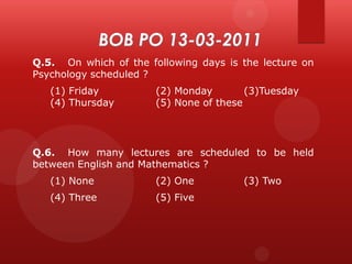 Q.5. On which of the following days is the lecture on
Psychology scheduled ?

(1) Friday
(4) Thursday

(2) Monday
(3)Tuesday
(5) None of these

Q.6. How many lectures are scheduled to be held
between English and Mathematics ?
(1) None

(2) One

(4) Three

(5) Five

(3) Two

 
