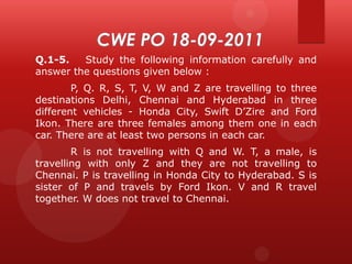 Q.1-5.
Study the following information carefully and
answer the questions given below :
P, Q. R, S, T, V, W and Z are travelling to three
destinations Delhi, Chennai and Hyderabad in three
different vehicles - Honda City, Swift D’Zire and Ford
Ikon. There are three females among them one in each
car. There are at least two persons in each car.
R is not travelling with Q and W. T, a male, is
travelling with only Z and they are not travelling to
Chennai. P is travelling in Honda City to Hyderabad. S is
sister of P and travels by Ford Ikon. V and R travel
together. W does not travel to Chennai.

 