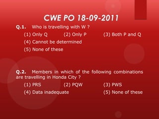 Q.1.

Who is travelling with W ?

(1) Only Q

(2) Only P

(3) Both P and Q

(4) Cannot be determined
(5) None of these

Q.2. Members in which of the following combinations
are travelling in Honda City ?
(1) PRS

(2) PQW

(4) Data inadequate

(3) PWS
(5) None of these

 