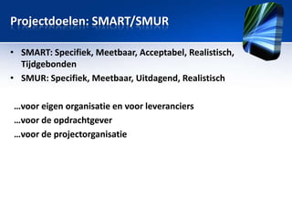 Projectdoelen: SMART/SMUR
• SMART: Specifiek, Meetbaar, Acceptabel, Realistisch,
Tijdgebonden
• SMUR: Specifiek, Meetbaar, Uitdagend, Realistisch
…voor eigen organisatie en voor leveranciers
…voor de opdrachtgever
…voor de projectorganisatie

 