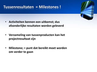 Tussenresultaten = Milestones !
• Activiteiten kennen een uitkomst; dus
afzonderlijke resultaten worden geleverd
• Verzameling van tussenproducten kan het
projectresultaat zijn

• Milestone; = punt dat bereikt moet worden
om verder te gaan

 