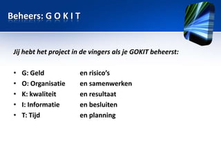 Beheers: G O K I T

Jij hebt het project in de vingers als je GOKIT beheerst:
•
•
•
•
•

G: Geld
O: Organisatie
K: kwaliteit
I: Informatie
T: Tijd

en risico’s
en samenwerken
en resultaat
en besluiten
en planning

 
