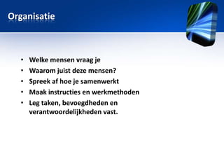 Organisatie

•
•
•
•
•

Welke mensen vraag je
Waarom juist deze mensen?
Spreek af hoe je samenwerkt
Maak instructies en werkmethoden
Leg taken, bevoegdheden en
verantwoordelijkheden vast.

 
