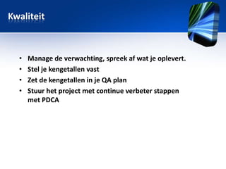 Kwaliteit

•
•
•
•

Manage de verwachting, spreek af wat je oplevert.
Stel je kengetallen vast
Zet de kengetallen in je QA plan
Stuur het project met continue verbeter stappen
met PDCA

 