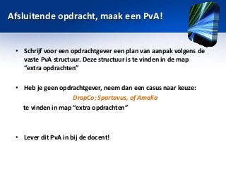 Afsluitende opdracht, maak een PvA!
• Schrijf voor een opdrachtgever een plan van aanpak volgens de
vaste PvA structuur. Deze structuur is te vinden in de map
“extra opdrachten”
• Heb je geen opdrachtgever, neem dan een casus naar keuze:
DropCo; Spartavus, of Amalia
te vinden in map “extra opdrachten”

• Lever dit PvA in bij de docent!

 