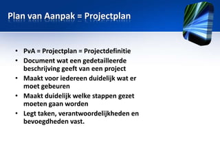 Plan van Aanpak = Projectplan

• PvA = Projectplan = Projectdefinitie
• Document wat een gedetailleerde
beschrijving geeft van een project
• Maakt voor iedereen duidelijk wat er
moet gebeuren
• Maakt duidelijk welke stappen gezet
moeten gaan worden
• Legt taken, verantwoordelijkheden en
bevoegdheden vast.

 