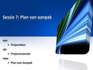 Sessie 7: Plan van aanpak

van
 Projectidee
via
 Projectvoorstel
naar
 Plan van Aanpak

 