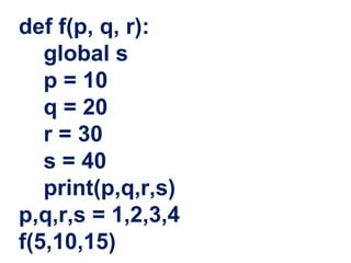 def f(p, q, r):
global s
p = 10
q = 20
r = 30
s = 40
print(p,q,r,s)
p,q,r,s = 1,2,3,4
f(5,10,15)
 