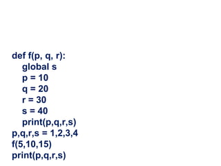 def f(p, q, r):
global s
p = 10
q = 20
r = 30
s = 40
print(p,q,r,s)
p,q,r,s = 1,2,3,4
f(5,10,15)
print(p,q,r,s)
 