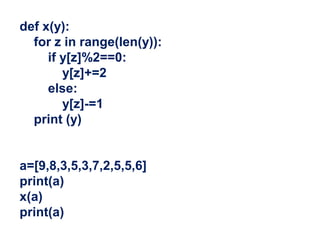 def x(y):
for z in range(len(y)):
if y[z]%2==0:
y[z]+=2
else:
y[z]-=1
print (y)
a=[9,8,3,5,3,7,2,5,5,6]
print(a)
x(a)
print(a)
 