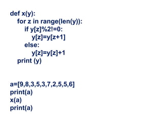 def x(y):
for z in range(len(y)):
if y[z]%2!=0:
y[z]=y[z+1]
else:
y[z]=y[z]+1
print (y)
a=[9,8,3,5,3,7,2,5,5,6]
print(a)
x(a)
print(a)
 