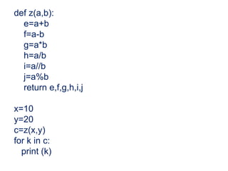 def z(a,b):
e=a+b
f=a-b
g=a*b
h=a/b
i=a//b
j=a%b
return e,f,g,h,i,j
x=10
y=20
c=z(x,y)
for k in c:
print (k)
 