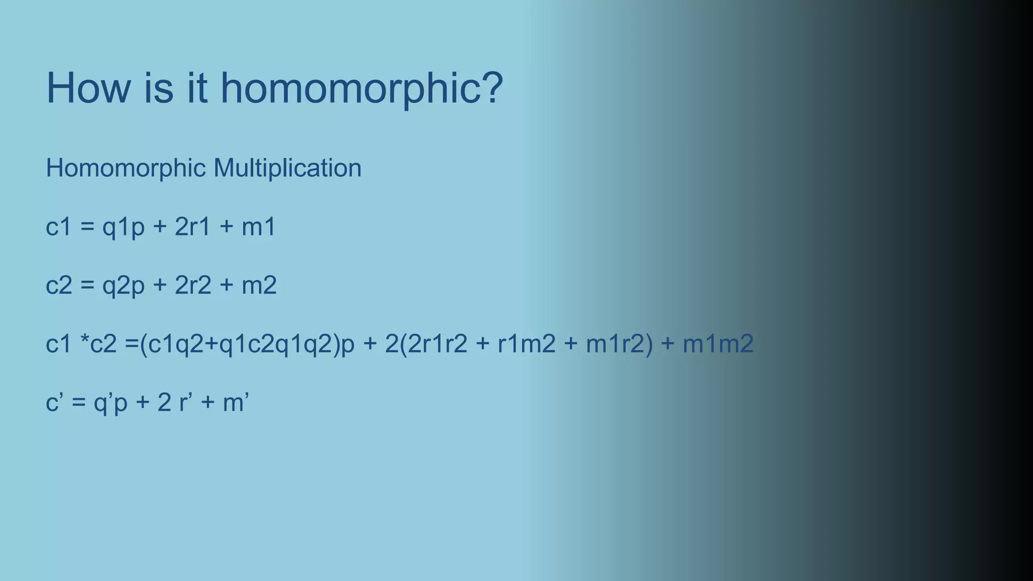 How is it homomorphic?
Homomorphic Multiplication
c1 = q1p + 2r1 + m1
c2 = q2p + 2r2 + m2
c1 *c2 =(c1q2+q1c2q1q2)p + 2(2r1r2 + r1m2 + m1r2) + m1m2
c’ = q’p + 2 r’ + m’