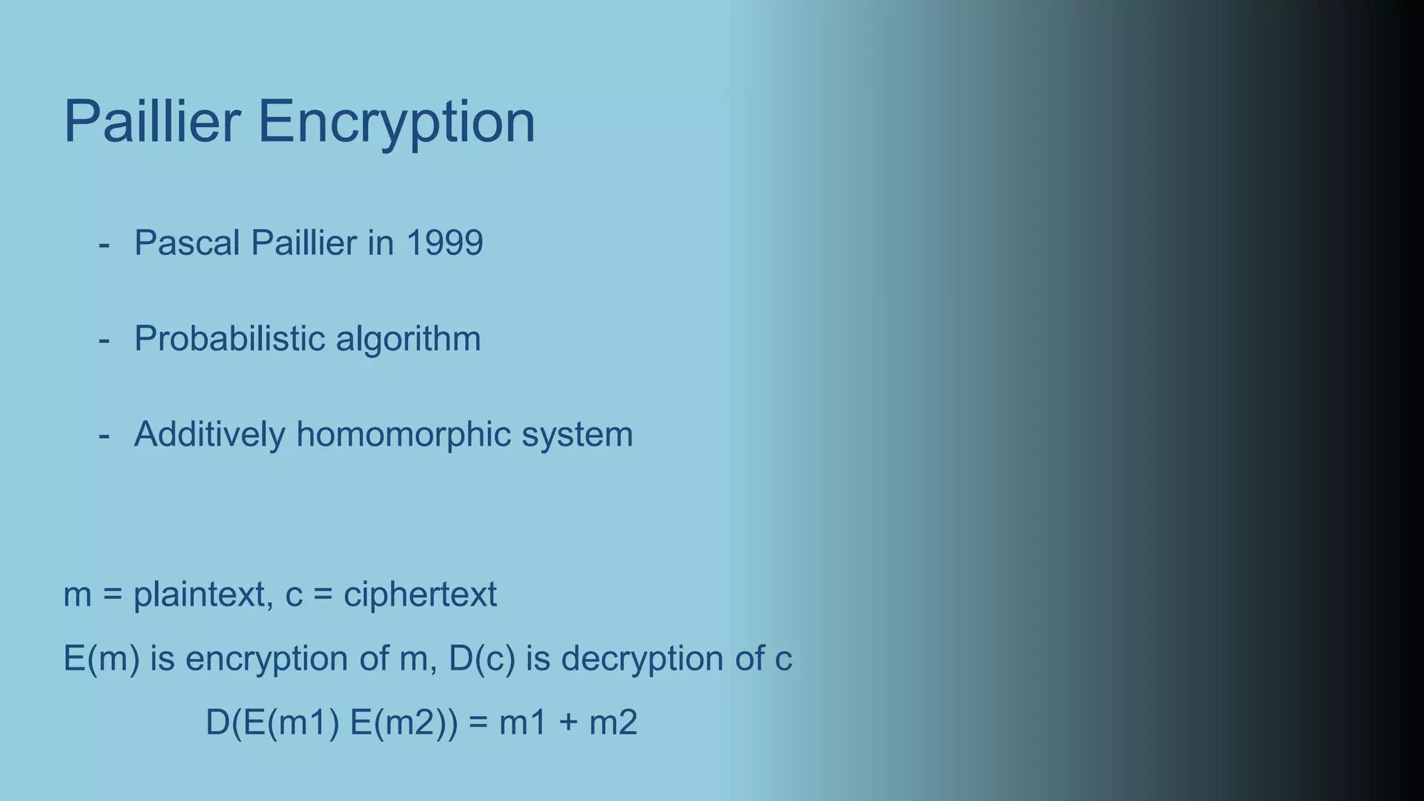Paillier Encryption
- Pascal Paillier in 1999
- Probabilistic algorithm
- Additively homomorphic system
m = plaintext, c = ciphertext
E(m) is encryption of m, D(c) is decryption of c
D(E(m1) E(m2)) = m1 + m2