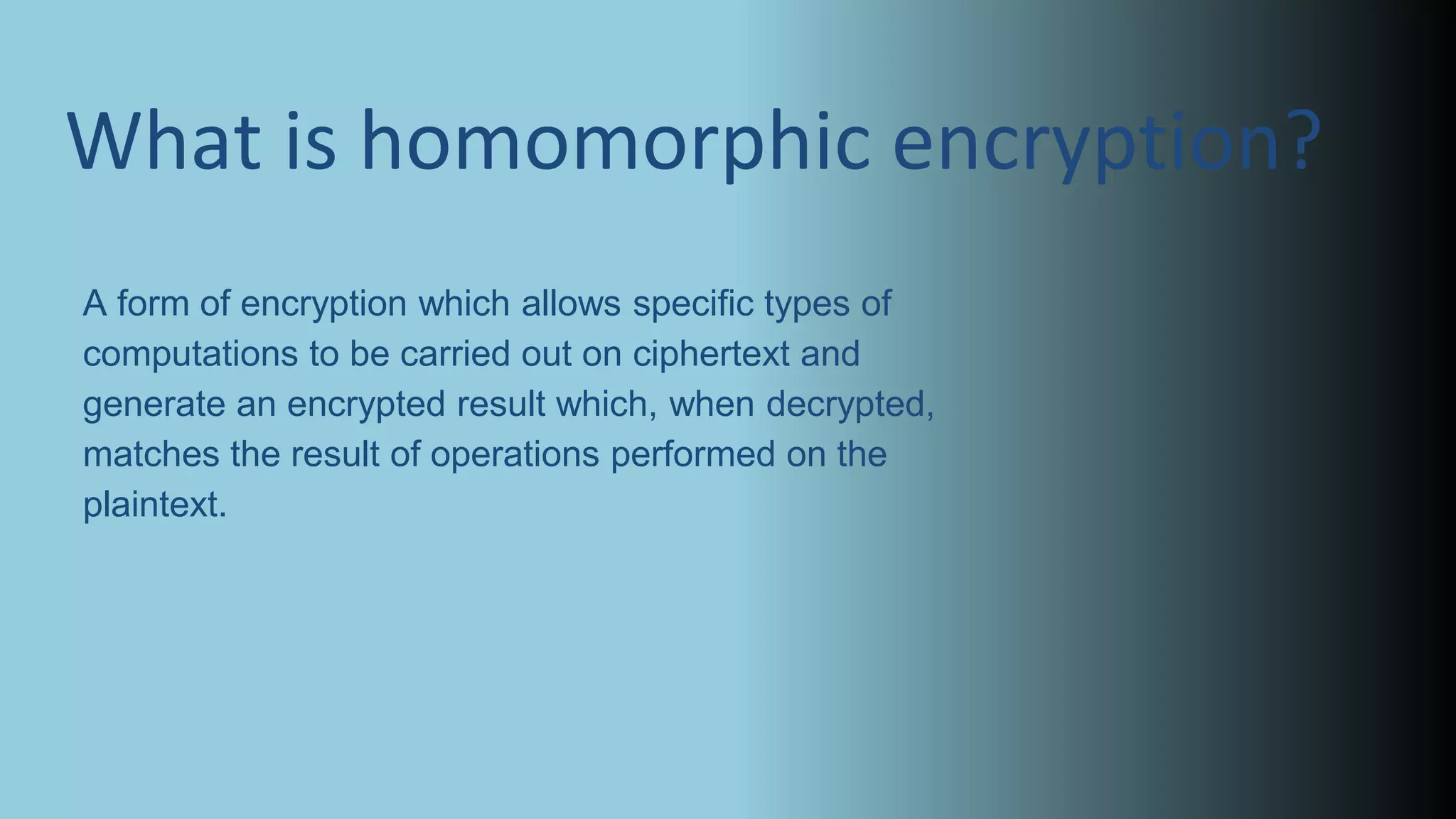 A form of encryption which allows specific types of
computations to be carried out on ciphertext and
generate an encrypted result which, when decrypted,
matches the result of operations performed on the
plaintext.
What is homomorphic encryption?