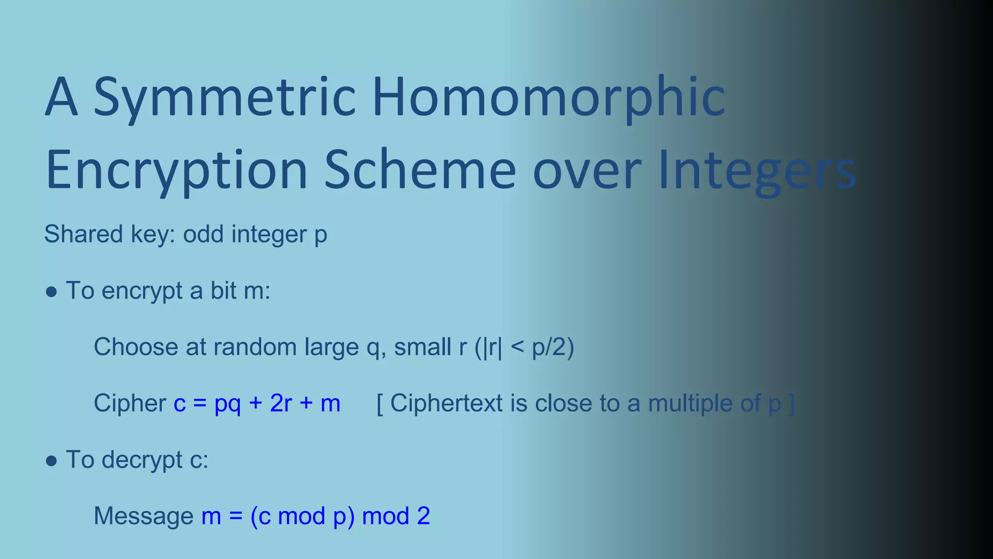 A Symmetric Homomorphic
Encryption Scheme over Integers
Shared key: odd integer p
● To encrypt a bit m:
Choose at random large q, small r (|r| < p/2)
Cipher c = pq + 2r + m [ Ciphertext is close to a multiple of p ]
● To decrypt c:
Message m = (c mod p) mod 2
 