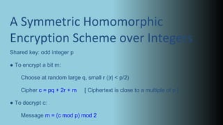 A Symmetric Homomorphic
Encryption Scheme over Integers
Shared key: odd integer p
● To encrypt a bit m:
Choose at random large q, small r (|r| < p/2)
Cipher c = pq + 2r + m [ Ciphertext is close to a multiple of p ]
● To decrypt c:
Message m = (c mod p) mod 2
 