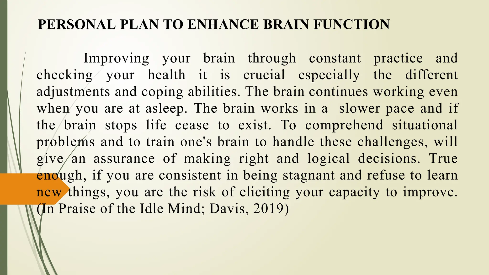 PERSONAL PLAN TO ENHANCE BRAIN FUNCTION
Improving your brain through constant practice and
checking your health it is crucial especially the different
adjustments and coping abilities. The brain continues working even
when you are at asleep. The brain works in a slower pace and if
the brain stops life cease to exist. To comprehend situational
problems and to train one's brain to handle these challenges, will
give an assurance of making right and logical decisions. True
enough, if you are consistent in being stagnant and refuse to learn
new things, you are the risk of eliciting your capacity to improve.
(In Praise of the Idle Mind; Davis, 2019)
 