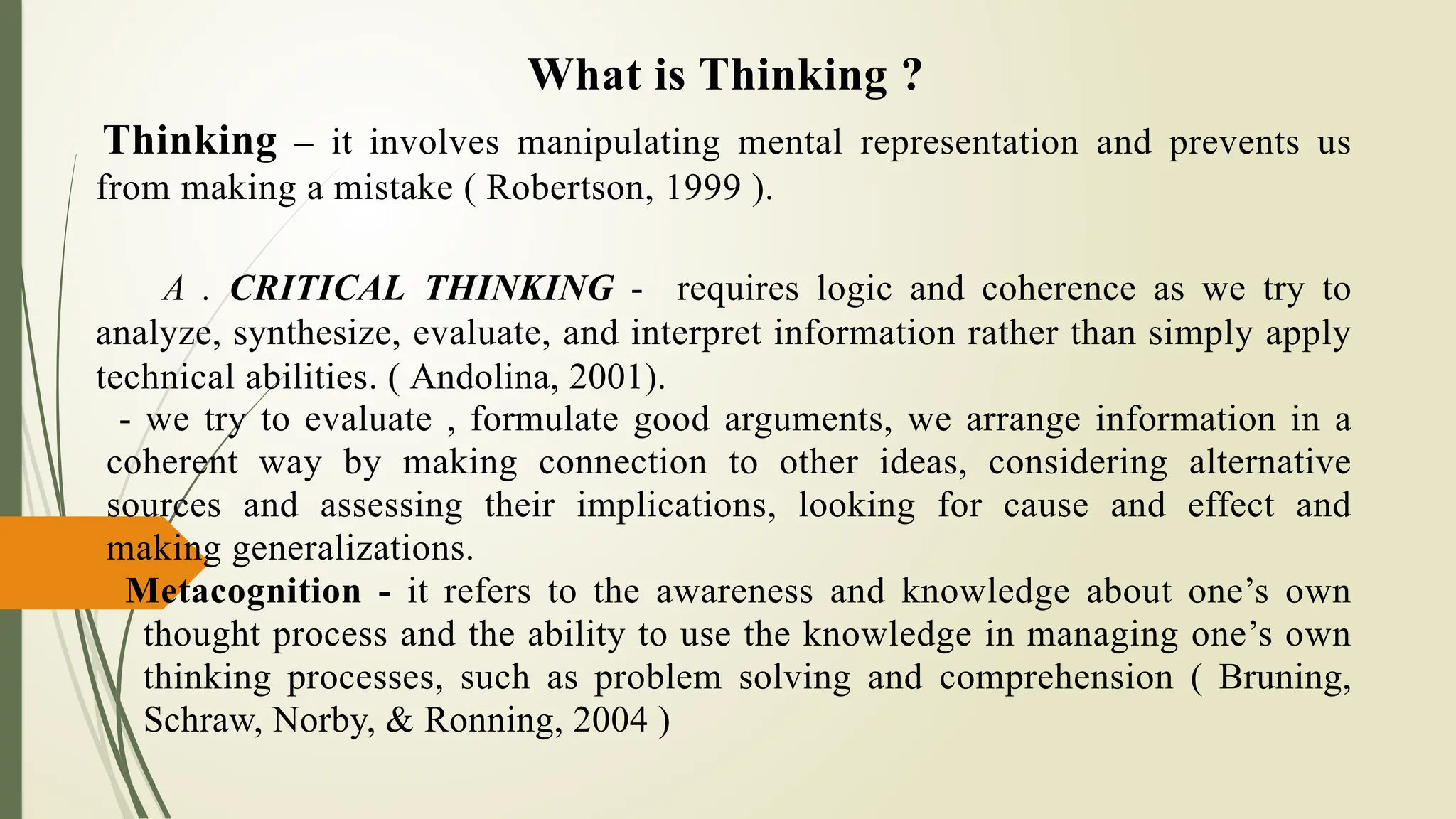 What is Thinking ?
Thinking – it involves manipulating mental representation and prevents us
from making a mistake ( Robertson, 1999 ).
A . CRITICAL THINKING - requires logic and coherence as we try to
analyze, synthesize, evaluate, and interpret information rather than simply apply
technical abilities. ( Andolina, 2001).
- we try to evaluate , formulate good arguments, we arrange information in a
coherent way by making connection to other ideas, considering alternative
sources and assessing their implications, looking for cause and effect and
making generalizations.
Metacognition - it refers to the awareness and knowledge about one’s own
thought process and the ability to use the knowledge in managing one’s own
thinking processes, such as problem solving and comprehension ( Bruning,
Schraw, Norby, & Ronning, 2004 )
 