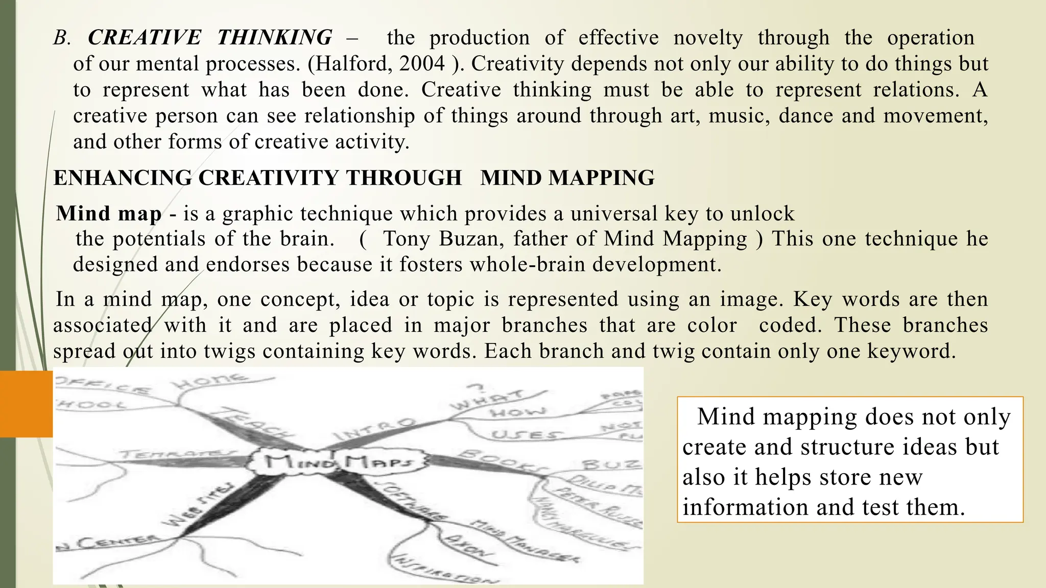B. CREATIVE THINKING – the production of effective novelty through the operation
of our mental processes. (Halford, 2004 ). Creativity depends not only our ability to do things but
to represent what has been done. Creative thinking must be able to represent relations. A
creative person can see relationship of things around through art, music, dance and movement,
and other forms of creative activity.
ENHANCING CREATIVITY THROUGH MIND MAPPING
Mind map - is a graphic technique which provides a universal key to unlock
the potentials of the brain. ( Tony Buzan, father of Mind Mapping ) This one technique he
designed and endorses because it fosters whole-brain development.
In a mind map, one concept, idea or topic is represented using an image. Key words are then
associated with it and are placed in major branches that are color coded. These branches
spread out into twigs containing key words. Each branch and twig contain only one keyword.
Mind mapping does not only
create and structure ideas but
also it helps store new
information and test them.
 