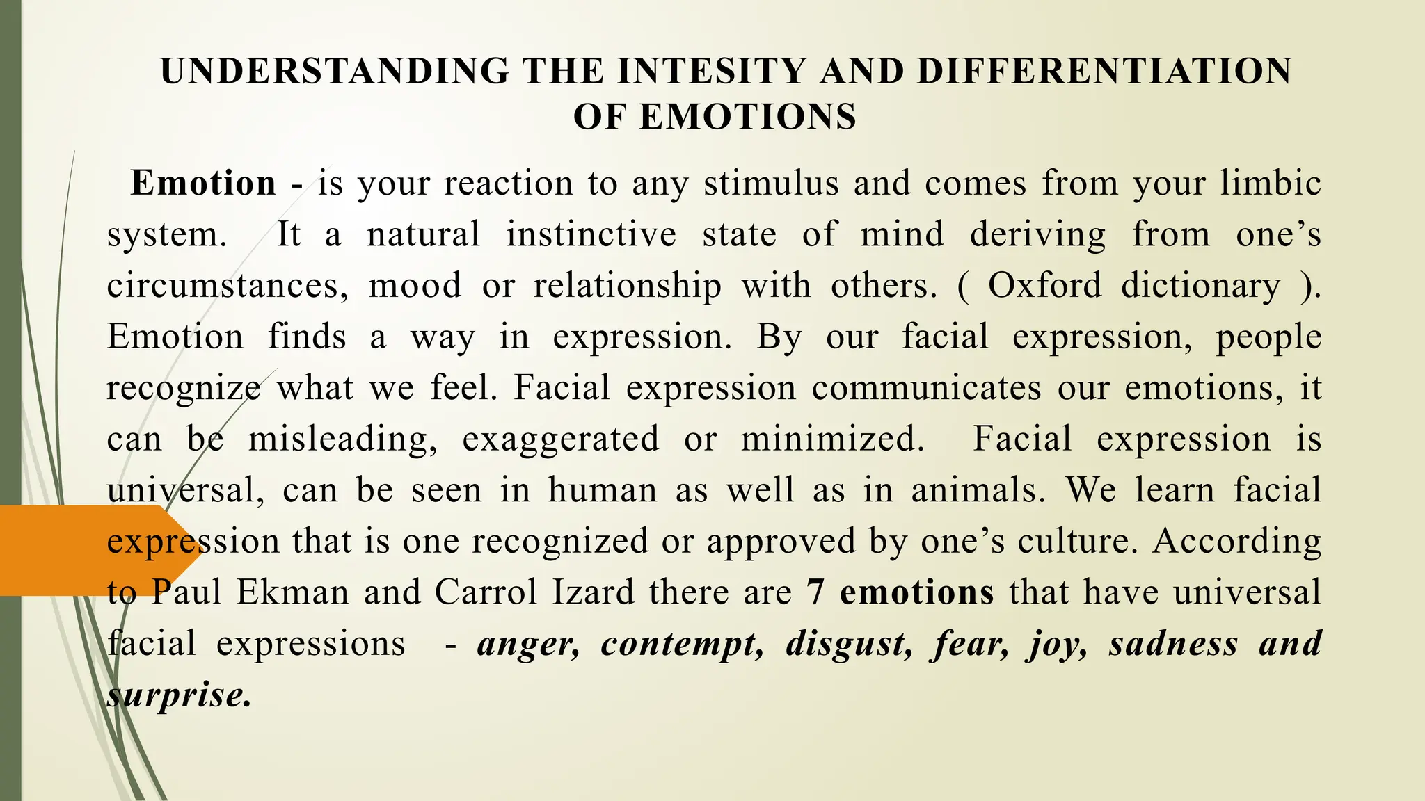 UNDERSTANDING THE INTESITY AND DIFFERENTIATION
OF EMOTIONS
Emotion - is your reaction to any stimulus and comes from your limbic
system. It a natural instinctive state of mind deriving from one’s
circumstances, mood or relationship with others. ( Oxford dictionary ).
Emotion finds a way in expression. By our facial expression, people
recognize what we feel. Facial expression communicates our emotions, it
can be misleading, exaggerated or minimized. Facial expression is
universal, can be seen in human as well as in animals. We learn facial
expression that is one recognized or approved by one’s culture. According
to Paul Ekman and Carrol Izard there are 7 emotions that have universal
facial expressions - anger, contempt, disgust, fear, joy, sadness and
surprise.
 