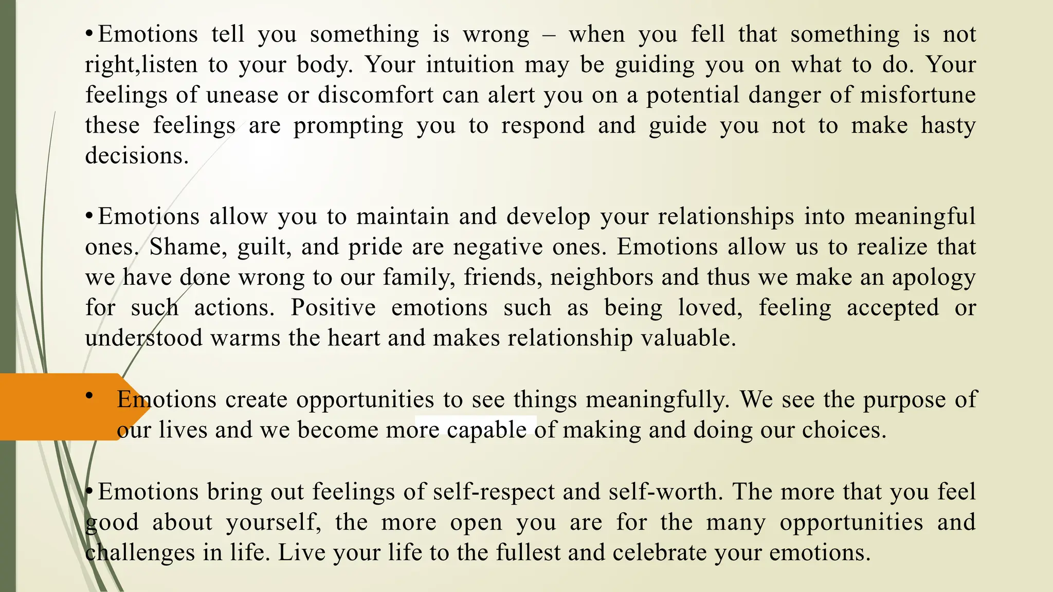 • Emotions tell you something is wrong – when you fell that something is not
right,listen to your body. Your intuition may be guiding you on what to do. Your
feelings of unease or discomfort can alert you on a potential danger of misfortune
these feelings are prompting you to respond and guide you not to make hasty
decisions.
• Emotions allow you to maintain and develop your relationships into meaningful
ones. Shame, guilt, and pride are negative ones. Emotions allow us to realize that
we have done wrong to our family, friends, neighbors and thus we make an apology
for such actions. Positive emotions such as being loved, feeling accepted or
understood warms the heart and makes relationship valuable.
• Emotions create opportunities to see things meaningfully. We see the purpose of
our lives and we become more capable of making and doing our choices.
• Emotions bring out feelings of self-respect and self-worth. The more that you feel
good about yourself, the more open you are for the many opportunities and
challenges in life. Live your life to the fullest and celebrate your emotions.
 