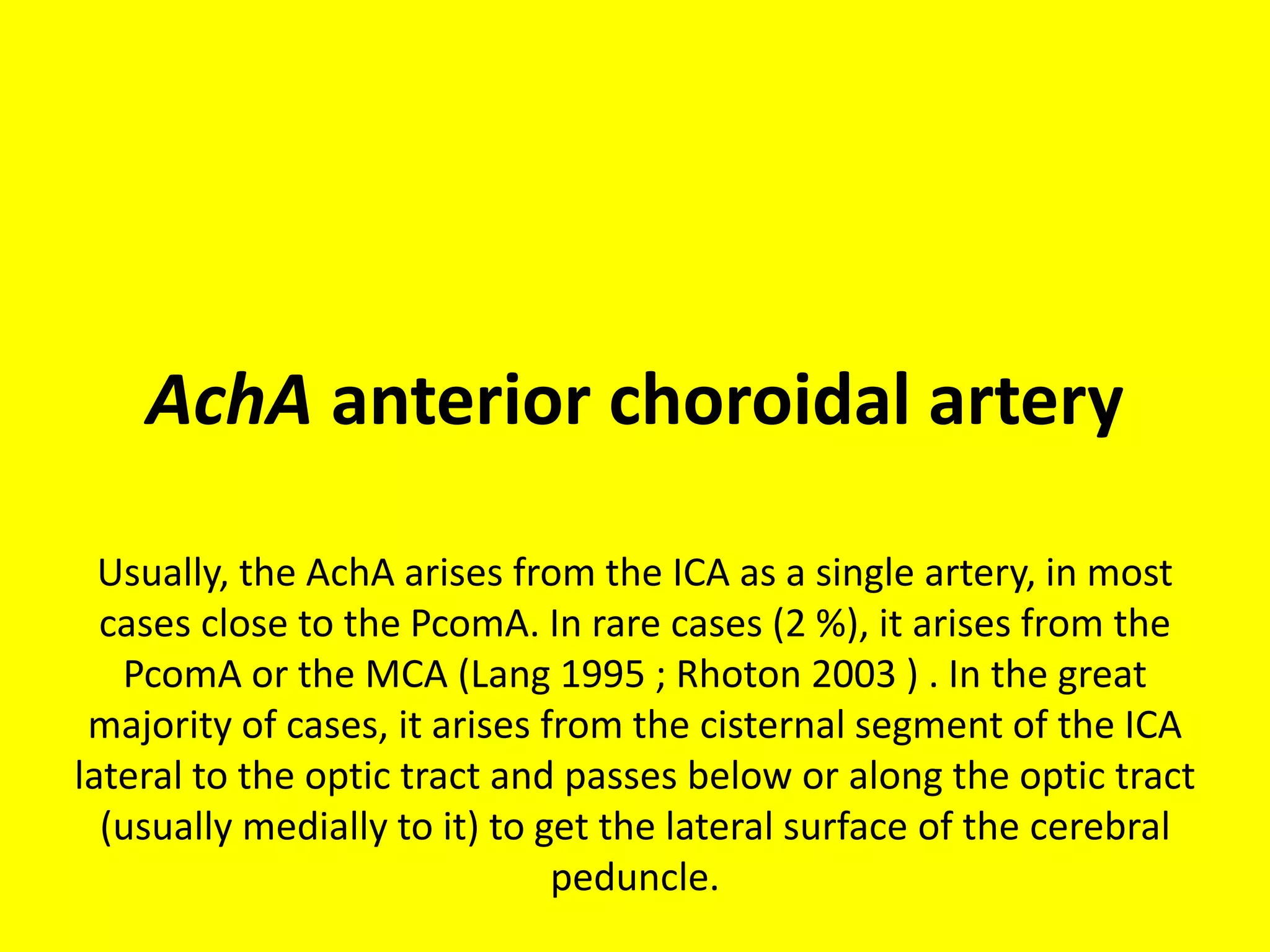 AchA anterior choroidal artery
Usually, the AchA arises from the ICA as a single artery, in most
cases close to the PcomA. In rare cases (2 %), it arises from the
PcomA or the MCA (Lang 1995 ; Rhoton 2003 ) . In the great
majority of cases, it arises from the cisternal segment of the ICA
lateral to the optic tract and passes below or along the optic tract
(usually medially to it) to get the lateral surface of the cerebral
peduncle.
 