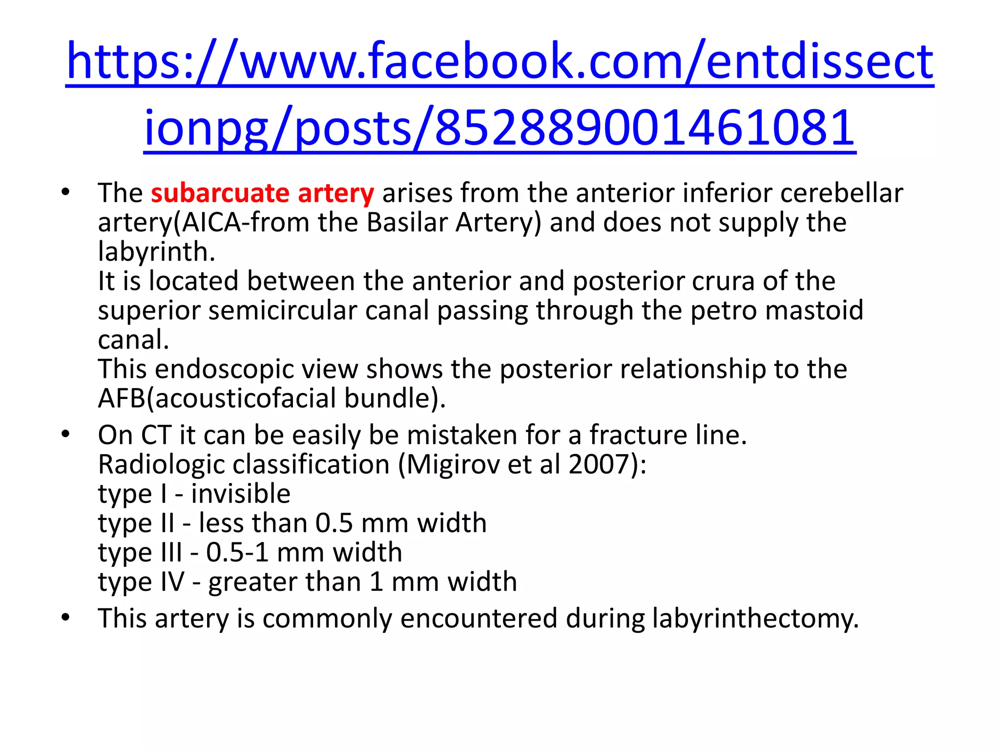 https://www.facebook.com/entdissect
ionpg/posts/852889001461081
• The subarcuate artery arises from the anterior inferior cerebellar
artery(AICA-from the Basilar Artery) and does not supply the
labyrinth.
It is located between the anterior and posterior crura of the
superior semicircular canal passing through the petro mastoid
canal.
This endoscopic view shows the posterior relationship to the
AFB(acousticofacial bundle).
• On CT it can be easily be mistaken for a fracture line.
Radiologic classification (Migirov et al 2007):
type I - invisible
type II - less than 0.5 mm width
type III - 0.5-1 mm width
type IV - greater than 1 mm width
• This artery is commonly encountered during labyrinthectomy.
 