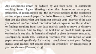 Any conclusions drawn or deduced by you from facts or statements
resulting from logical thinking rather than from other assumption,
prediction, or generalization are the only ones included in the conclusion
section of your research paper (Decilo in Baraceros, 2016). The conclusion
that you give about what you found out through your analysis of the data
you collected is a “warranted conclusion,” which explains how the evidence
or findings resulting from your data analysis stands to prove or disprove
your conclusion. And, by large, the best kind of proof to back up your
conclusion is one that is factual and logical or given by correct reasoning.
Downplaying, much less, excluding warrants from this section of your
paper reserved specifically for stating conclusions about your findings
makes your readers cast doubts about the credibility or genuineness of
your conclusions (Thomas, 2013). 11
 