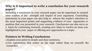 12
Why is it important to write a conclusion for your research
paper?
Including a conclusion in your research paper can be important to remind
your readers of the strength and impact of your argument. Concluding
statements in your paper can also help to refocus the reader's attention to
the most important points and supporting evidence of your arguments or
position that you presented in your research. Conclusions can also serve as
a basis for continuing research, creating new ideas to resolve an issue you
highlighted in your paper or offering new approaches to a topic.
Pointers in Writing Conclusions
1.Explain your point in simple and clear sentences.
2.Use expressions that center on the topic rather than on yourself, the
researcher.
 