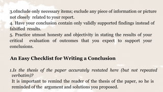 13
3.0Include only necessary items; exclude any piece of information or picture
not closely related to your report.
4. Have your conclusion contain only validly supported findings instead of
falsified results.
5. Practice utmost honesty and objectivity in stating the results of your
critical evaluation of outcomes that you expect to support your
conclusions.
An Easy Checklist for Writing a Conclusion
1.Is the thesis of the paper accurately restated here (but not repeated
verbatim)?
It is important to remind the reader of the thesis of the paper, so he is
reminded of the argument and solutions you proposed.
 