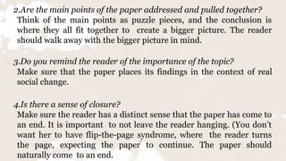 14
2.Are the main points of the paper addressed and pulled together?
Think of the main points as puzzle pieces, and the conclusion is
where they all fit together to create a bigger picture. The reader
should walk away with the bigger picture in mind.
3.Do you remind the reader of the importance of the topic?
Make sure that the paper places its findings in the context of real
social change.
4.Is there a sense of closure?
Make sure the reader has a distinct sense that the paper has come to
an end. It is important to not leave the reader hanging. (You don’t
want her to have flip-the-page syndrome, where the reader turns
the page, expecting the paper to continue. The paper should
naturally come to an end.
 