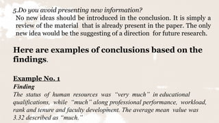 15
5.Do you avoid presenting new information?
No new ideas should be introduced in the conclusion. It is simply a
review of the material that is already present in the paper. The only
new idea would be the suggesting of a direction for future research.
Here are examples of conclusions based on the
findings.
Example No. 1
Finding
The status of human resources was “very much” in educational
qualifications, while “much” along professional performance, workload,
rank and tenure and faculty development. The average mean value was
3.32 described as “much.”
 