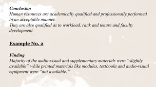 Conclusion
Human resources are academically qualified and professionally performed
in an acceptable manner.
They are also qualified as to workload, rank and tenure and faculty
development.
Example No. 2
Finding
Majority of the audio-visual and supplementary materials were “slightly
available” while printed materials like modules, textbooks and audio-visual
equipment were “not available.”
 