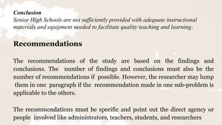 17
Conclusion
Senior High Schools are not sufficiently provided with adequate instructional
materials and equipment needed to facilitate quality teaching and learning.
Recommendations
The recommendations of the study are based on the findings and
conclusions. The number of findings and conclusions must also be the
number of recommendations if possible. However, the researcher may lump
them in one paragraph if the recommendation made in one sub-problem is
applicable to the others.
The recommendations must be specific and point out the direct agency or
people involved like administrators, teachers, students, and researchers
 