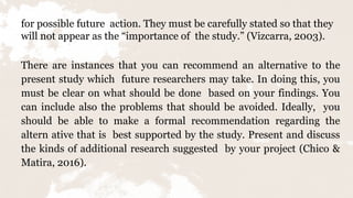for possible future action. They must be carefully stated so that they
will not appear as the “importance of the study.” (Vizcarra, 2003).
There are instances that you can recommend an alternative to the
present study which future researchers may take. In doing this, you
must be clear on what should be done based on your findings. You
can include also the problems that should be avoided. Ideally, you
should be able to make a formal recommendation regarding the
altern ative that is best supported by the study. Present and discuss
the kinds of additional research suggested by your project (Chico &
Matira, 2016).
 