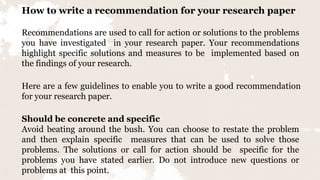 How to write a recommendation for your research paper
Recommendations are used to call for action or solutions to the problems
you have investigated in your research paper. Your recommendations
highlight specific solutions and measures to be implemented based on
the findings of your research.
Here are a few guidelines to enable you to write a good recommendation
for your research paper.
Should be concrete and specific
Avoid beating around the bush. You can choose to restate the problem
and then explain specific measures that can be used to solve those
problems. The solutions or call for action should be specific for the
problems you have stated earlier. Do not introduce new questions or
problems at this point.
 