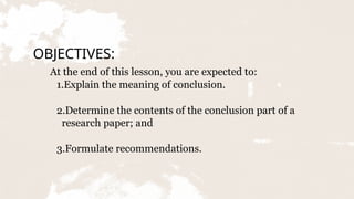 OBJECTIVES:
At the end of this lesson, you are expected to:
1.Explain the meaning of conclusion.
2.Determine the contents of the conclusion part of a
research paper; and
3.Formulate recommendations.
 