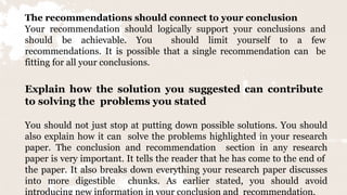 The recommendations should connect to your conclusion
Your recommendation should logically support your conclusions and
should be achievable. You should limit yourself to a few
recommendations. It is possible that a single recommendation can be
fitting for all your conclusions.
Explain how the solution you suggested can contribute
to solving the problems you stated
You should not just stop at putting down possible solutions. You should
also explain how it can solve the problems highlighted in your research
paper. The conclusion and recommendation section in any research
paper is very important. It tells the reader that he has come to the end of
the paper. It also breaks down everything your research paper discusses
into more digestible chunks. As earlier stated, you should avoid
introducing new information in your conclusion and recommendation.
 