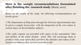 Here is the sample recommendations formulated
after finishing the research study (Moral, 2012).
Based on the results of the study, the following recommendations are
hereby given:
1.The Department of Education through the Division Superintendent may
be given a sample lesson plan with the integration of the core values to
certain topics in Social Studies subjects.
2.The radio stations are provided with copies of the respondents’ likes
and dislikes of the radio dramas aired. This will encourage them to
produce radio soap opera that considers the attitudes and values of the
listeners to enhance their positive outlooks in life.
 