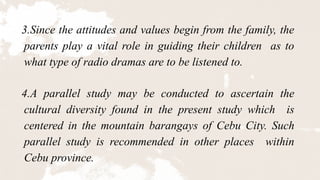 3.Since the attitudes and values begin from the family, the
parents play a vital role in guiding their children as to
what type of radio dramas are to be listened to.
4.A parallel study may be conducted to ascertain the
cultural diversity found in the present study which is
centered in the mountain barangays of Cebu City. Such
parallel study is recommended in other places within
Cebu province.
 