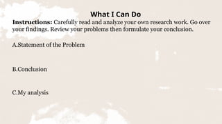 What I Can Do
Instructions: Carefully read and analyze your own research work. Go over
your findings. Review your problems then formulate your conclusion.
A.Statement of the Problem
B.Conclusion
C.My analysis
 