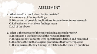 ASSESSMENT
1. What should a conclusion chapter contain?
A.A summary of the key findings
B.Discussion of possible implications for practice or future research
C.Reflection on what these findings mean
D.All of the above
2. What is the purpose of the conclusion in a research report?
E.It contains a useful review of the relevant literature
F.It explains how concepts were operationally defined and measured
G.It outlines the methodological procedures that were employed
H.It summarizes the key findings in relation to the research questions
 