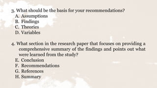 3. What should be the basis for your recommendations?
A. Assumptions
B. Findings
C. Theories
D. Variables
4. What section in the research paper that focuses on providing a
comprehensive summary of the findings and points out what
were learned from the study?
E. Conclusion
F. Recommendations
G. References
H. Summary
 
